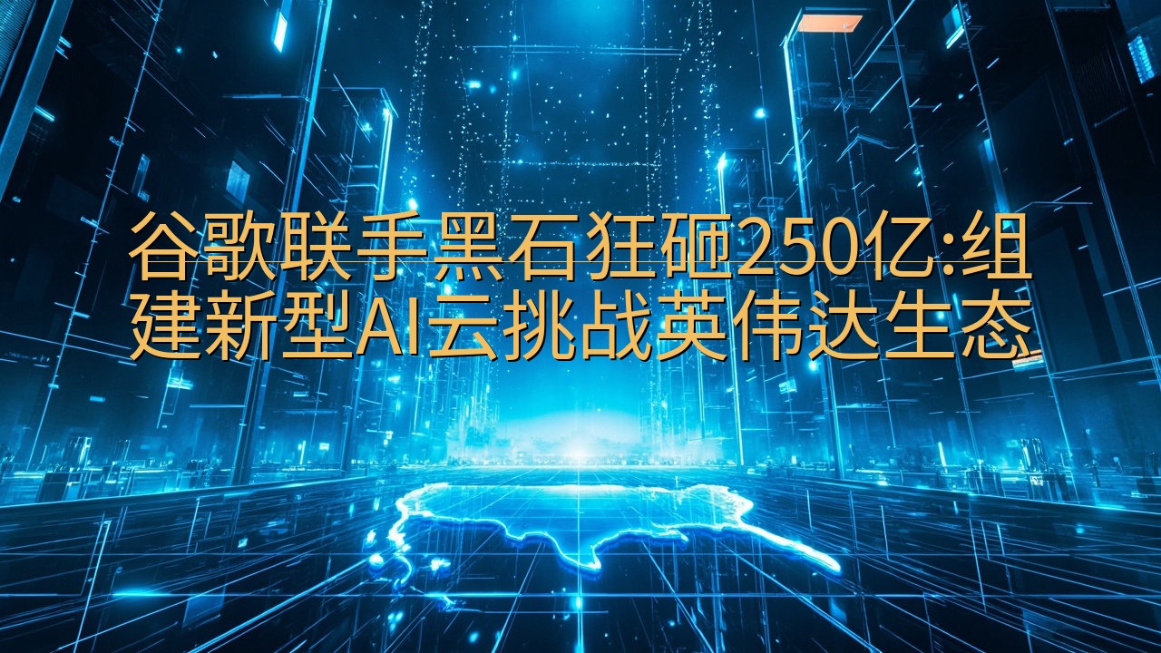 谷歌联手黑石狂砸250亿:组建新型AI云挑战英伟达生态