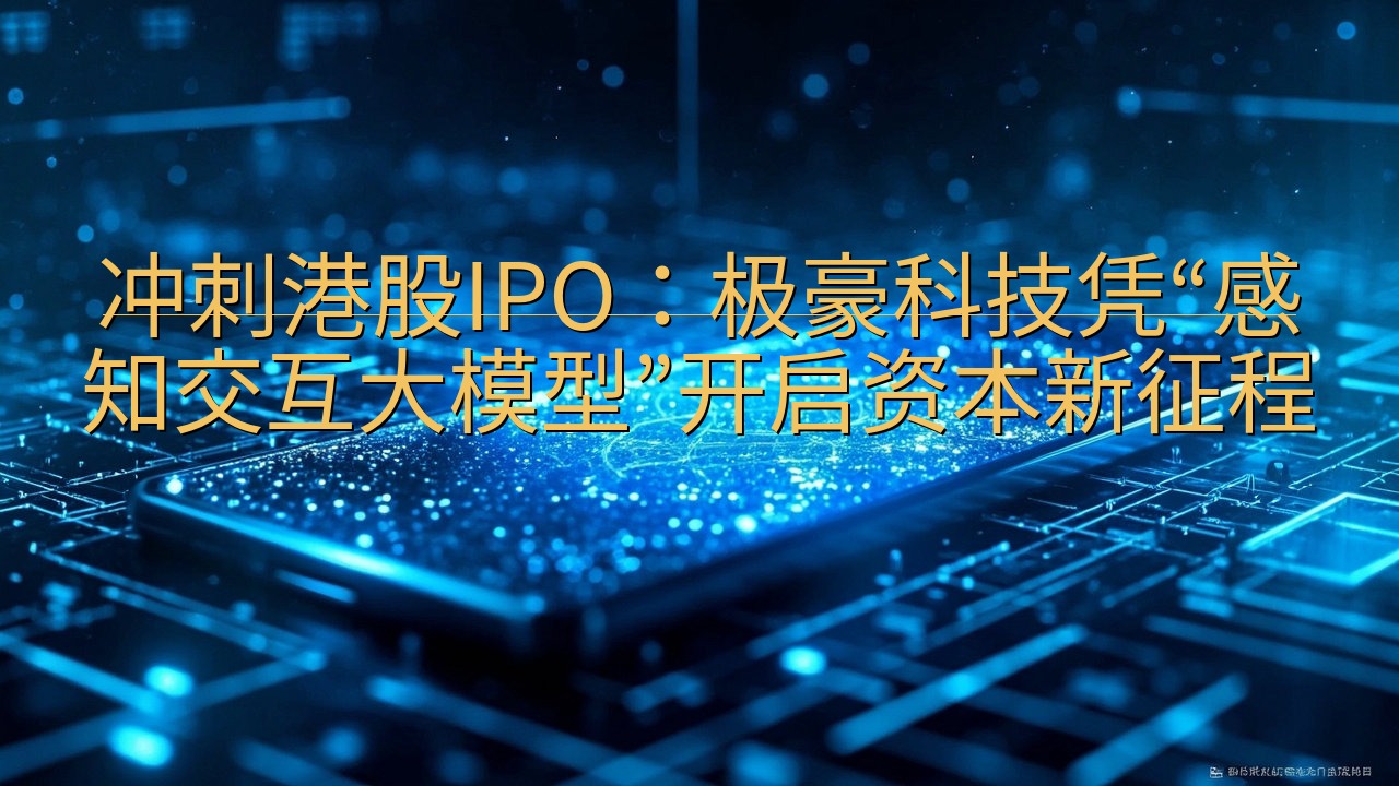 冲刺港股IPO：极豪科技凭“感知交互大模型”开启资本新征程