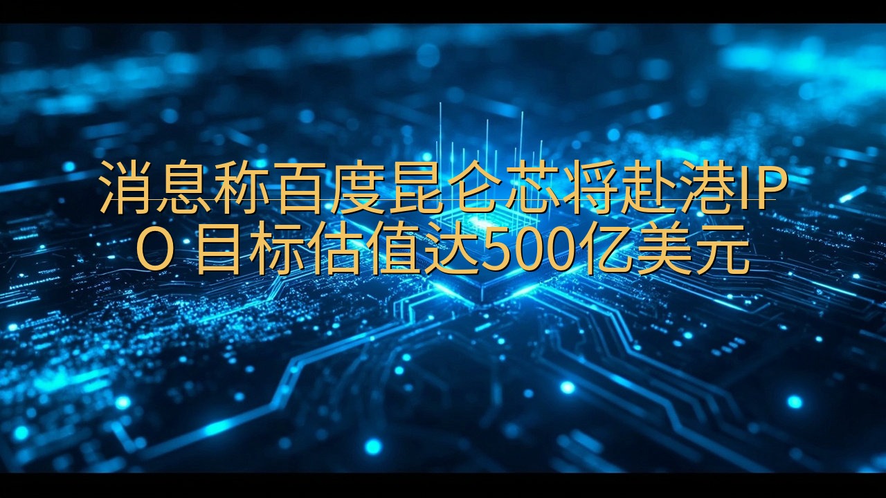 消息称百度昆仑芯将赴港IPO 目标估值达500亿美元