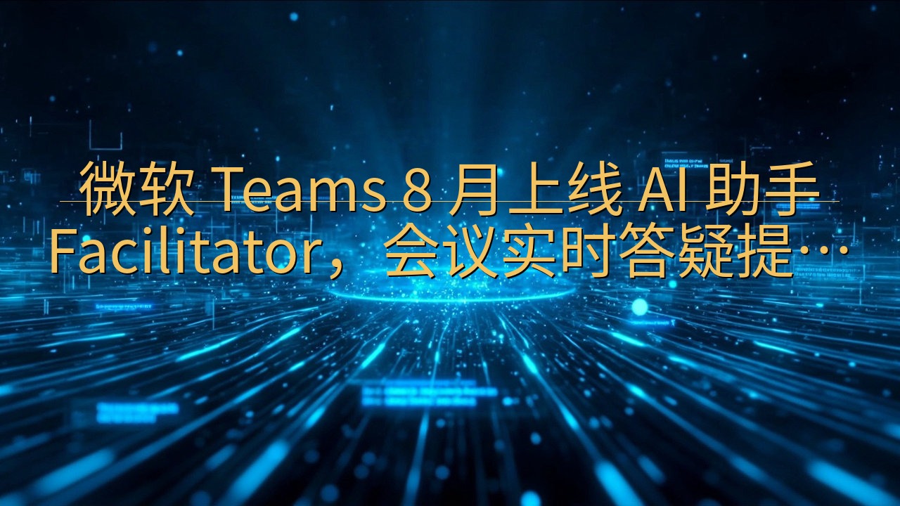 微软 Teams 8 月上线 AI 助手 Facilita…