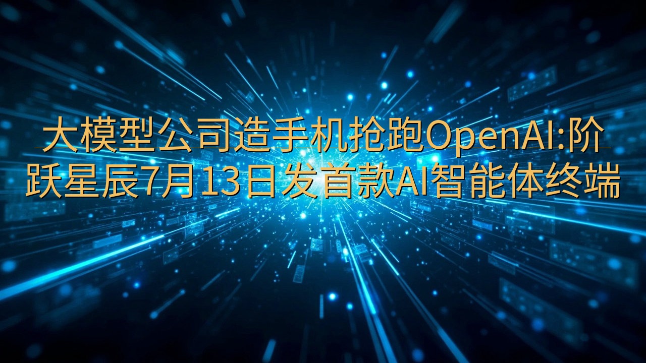 大模型公司造手机抢跑OpenAI:阶跃星辰7月13日发首款…