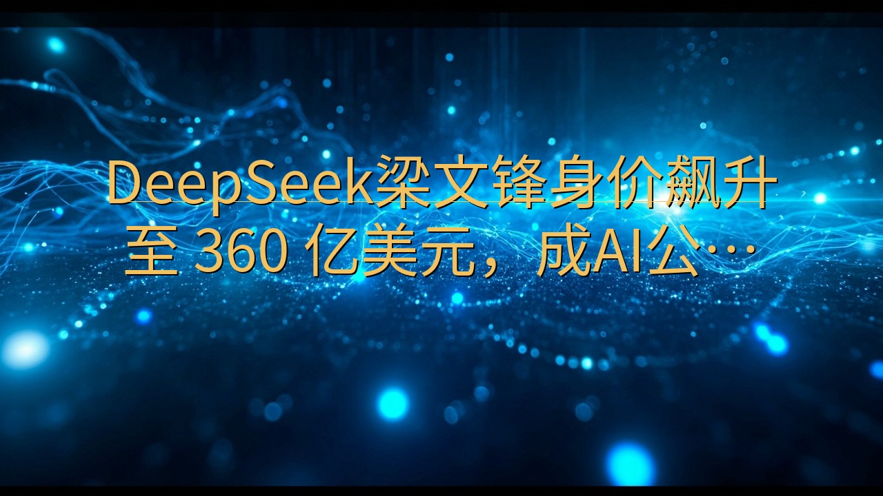 DeepSeek梁文锋身价飙升至 360 亿美元，成AI公…