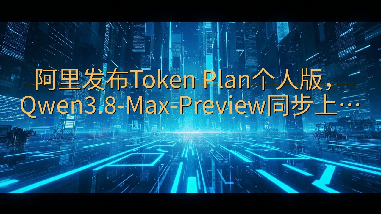 阿里发布Token Plan个人版，Qwen3.8-Max…