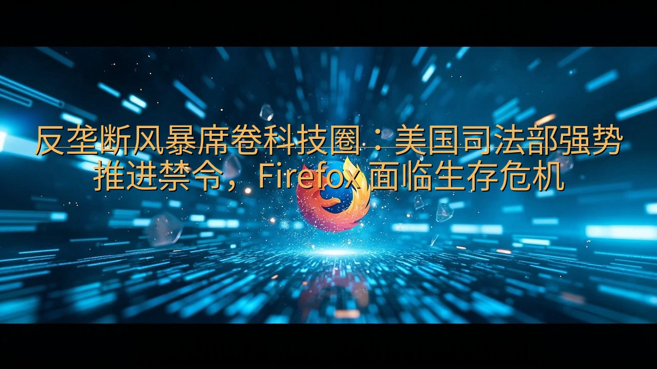 ​反垄断风暴席卷科技圈：美国司法部强势推进禁令，Firef…